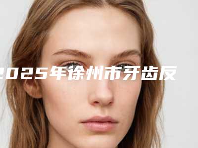 2025年徐州市牙齿反合矫正器医院在榜名单十强全新参考-徐州市牙齿反合矫正器口腔医院