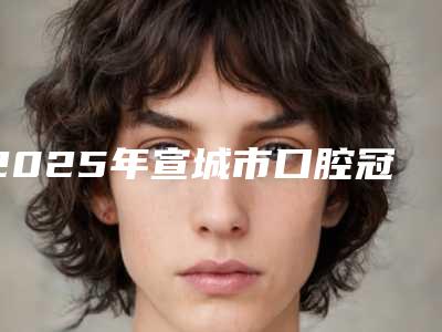 2025年宣城市口腔冠桥修复医院TOP10强强榜口碑真不错-宣城徐岚口腔门诊部技术优势介绍