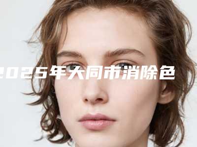 2025年大同市消除色斑黄褐斑整形医院在榜名单前十名新鲜出炉