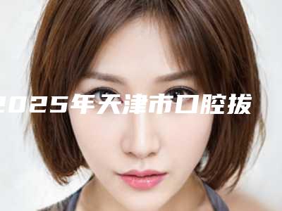 2025年天津市口腔拔牙价格表(费用)全新曝出