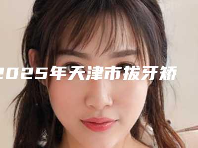 2025年天津市拔牙矫正牙齿改变脸型医院前十佳排行榜机构大PK-天津河东欢美口腔门诊部鳌头独占