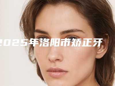 2025年洛阳市矫正牙齿下颌收费标准热门项目一览(洛阳市矫正牙齿下颌大概费用是多少钱)