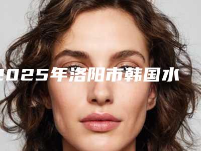 2025年洛阳市韩国水立方水光针整形医院排行榜样样yyds