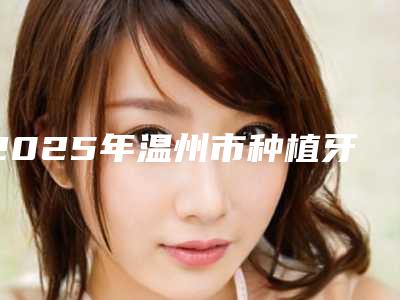 2025年温州市种植牙冠全瓷收费明细2025优惠出炉-温州市种植牙冠全瓷多少钱最合理