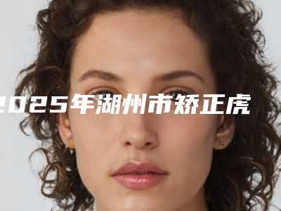2025年湖州市矫正虎牙医院口碑排行前十强实力对比-湖州罗师庄口腔诊所私立医美热荐