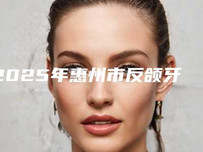 2025年惠州市反颌牙收费标准特色经典项目（惠州市反颌牙手术收费）