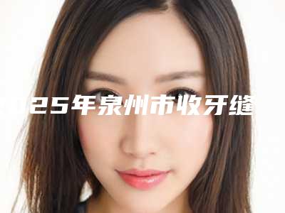 2025年泉州市收牙缝收费明细2025项目曝光-泉州市收牙缝费用大概是多少区间