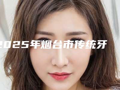 2025年烟台市传统牙齿矫正医院来挑选-烟台市传统牙齿矫正口腔医院