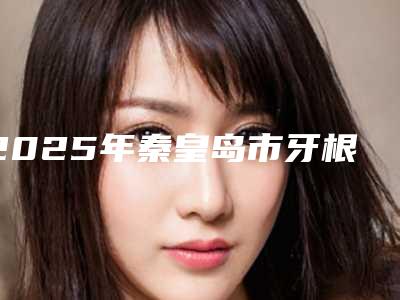 2025年秦皇岛市牙根修补术价格(费用)清单全新更新