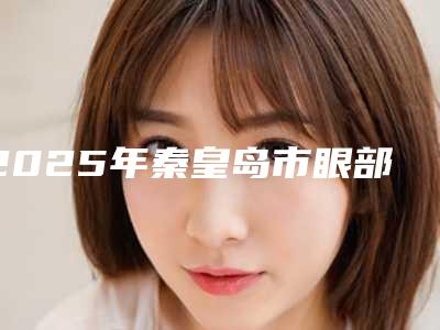 2025年秦皇岛市眼部整形术医院排行榜前十位口碑良好(秦皇岛琪媛医学美容诊所重点分享)