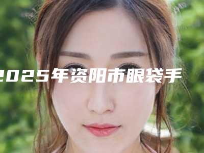 2025年资阳市眼袋手术排名榜前十名专业之选(资阳市眼袋手术整形医院)
