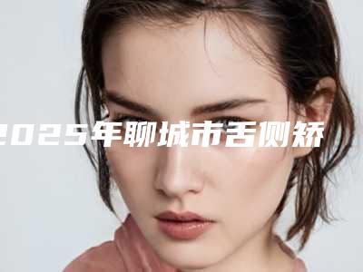 2025年聊城市舌侧矫正价格表2025均价一览