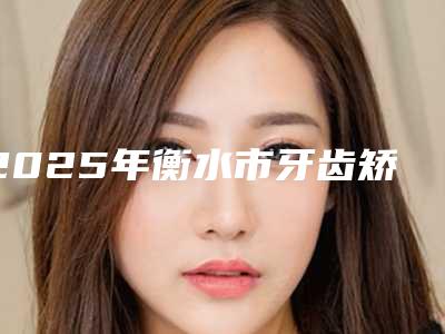 2025年衡水市牙齿矫正上颚垫医院排名前十强独家公布-衡水市牙齿矫正上颚垫口腔医院