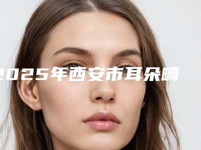 2025年西安市耳朵畸型医院口碑排行榜前十佳都是哪些(西安市耳朵畸型整形医院)