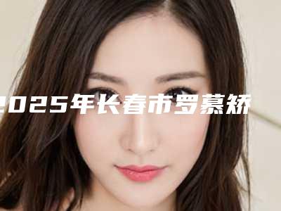 2025年长春市罗慕矫治器牙齿矫正医院新版汇总-长春市罗慕矫治器牙齿矫正口腔医院
