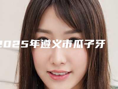 2025年遵义市瓜子牙修复价格价位表完整公布（遵义市瓜子牙修复手术价格和效果）